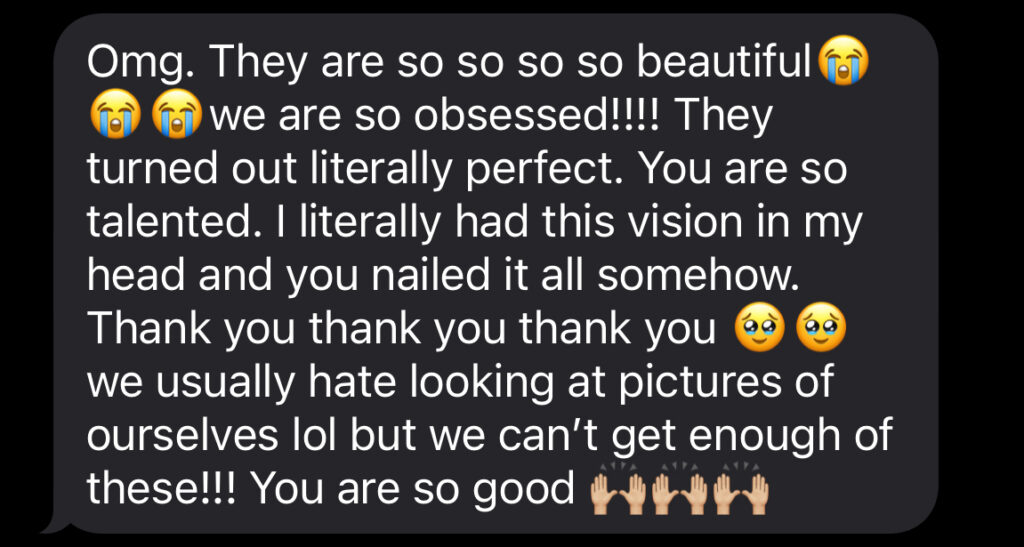 Omg. They are so so so so beautiful😭😭😭we are so obsessed!!!! They turned out literally perfect. You are so talented. I literally had this vision in my head and you nailed it all somehow. Thank you thank you thank you 🥹🥹  we usually hate looking at pictures of ourselves lol but we can’t get enough of these!!! You are so good 🙌🏼🙌🏼🙌🏼
